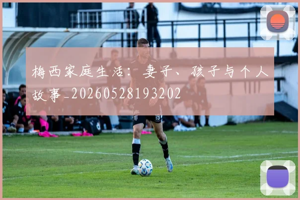 梅西家庭生活:妻子、孩子与个人故事_20260528193202