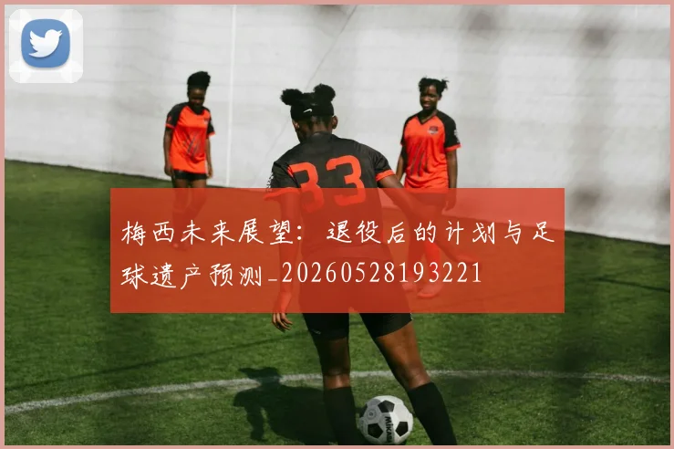 梅西未来展望:退役后的计划与足球遗产预测_20260528193221