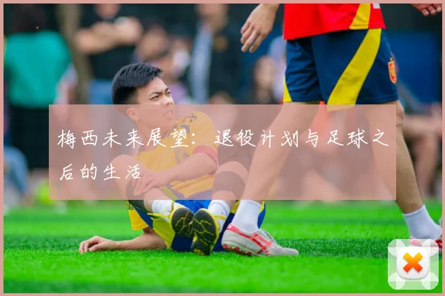 梅西未来展望：退役计划与足球之后的生活