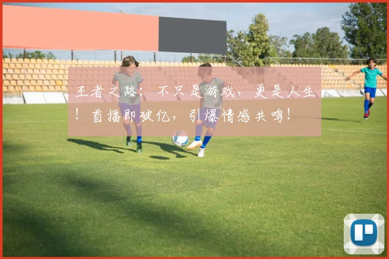王者之路：不只是游戏，更是人生！首播即破亿，引爆情感共鸣！