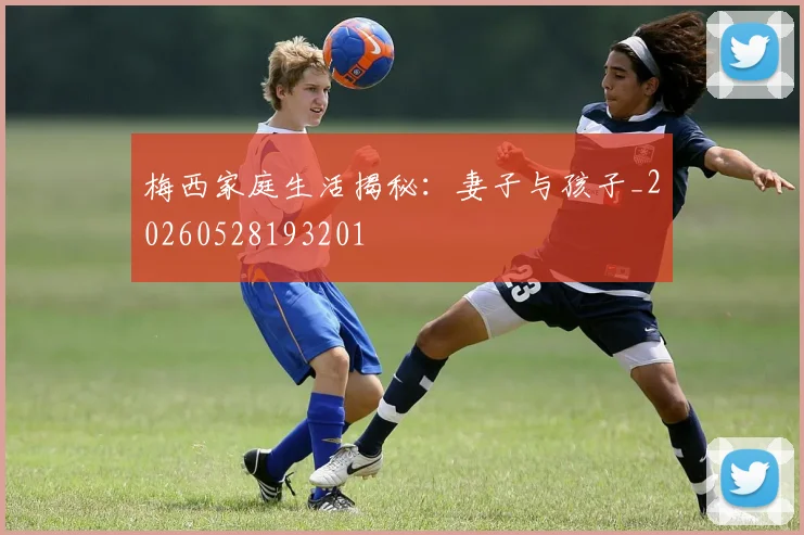 梅西家庭生活揭秘:妻子与孩子_20260528193201