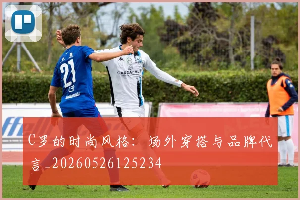 C罗的时尚风格：场外穿搭与品牌代言_20260526125234