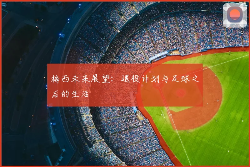 梅西未来展望：退役计划与足球之后的生活