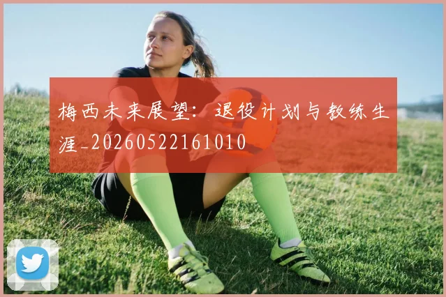 梅西未来展望：退役计划与教练生涯_20260522161010